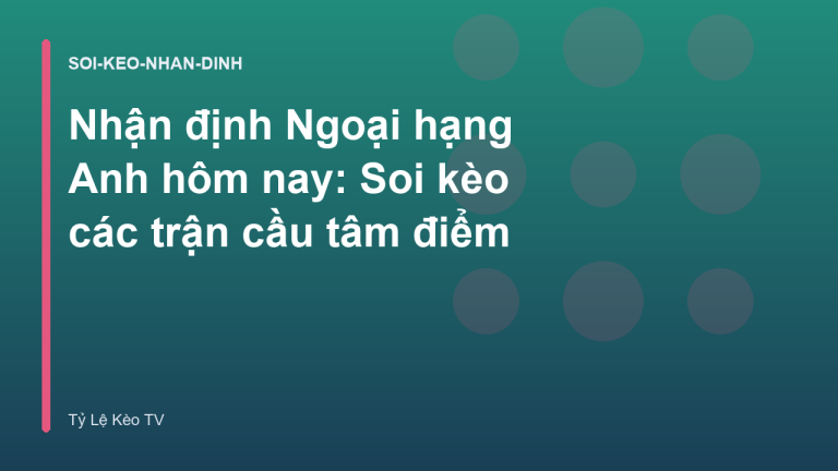 Nhận định Ngoại hạng Anh hôm nay: Soi kèo các trận cầu tâm điểm
